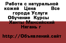 Работа с натуральной кожей › Цена ­ 500 - Все города Услуги » Обучение. Курсы   . Ханты-Мансийский,Нягань г.